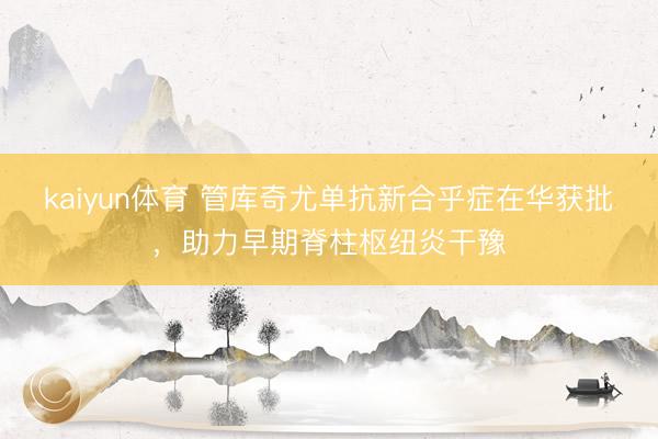 kaiyun体育 管库奇尤单抗新合乎症在华获批，助力早期脊柱枢纽炎干豫