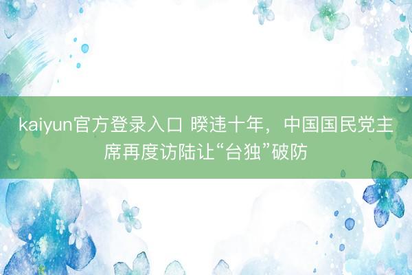 kaiyun官方登录入口 暌违十年，中国国民党主席再度访陆让“台独”破防