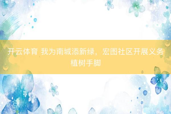 开云体育 我为南城添新绿，宏图社区开展义务植树手脚