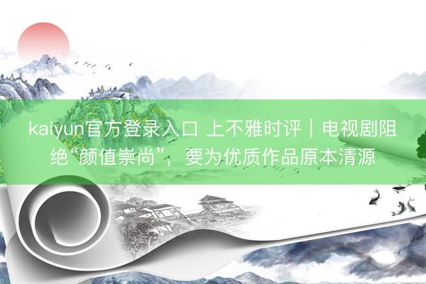 kaiyun官方登录入口 上不雅时评｜电视剧阻绝“颜值崇尚”，要为优质作品原本清源