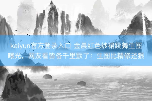 kaiyun官方登录入口 金晨红色纱裙跳舞生图曝光，网友看皆备千里默了：生图比精修还狠