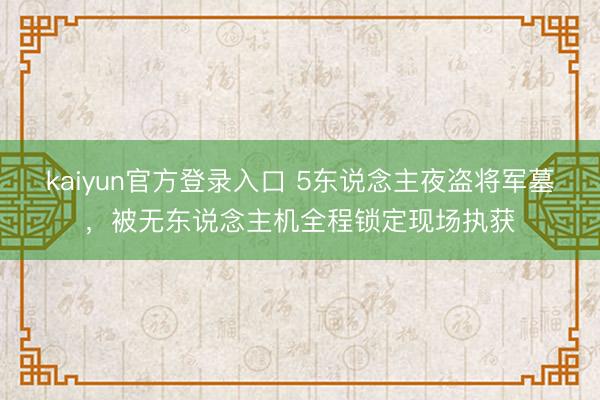 kaiyun官方登录入口 5东说念主夜盗将军墓，被无东说念主机全程锁定现场执获