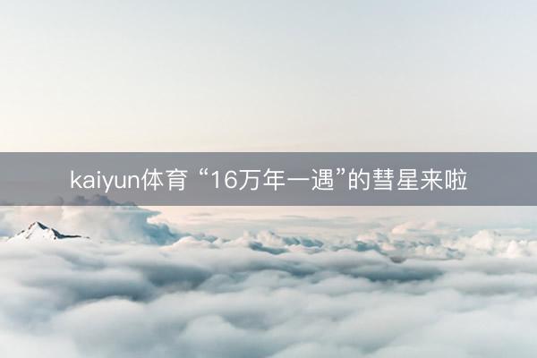 kaiyun体育 “16万年一遇”的彗星来啦