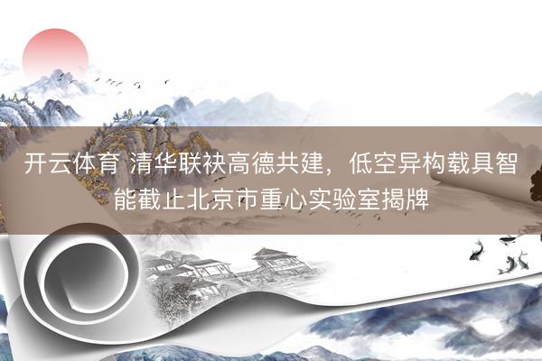 开云体育 清华联袂高德共建，低空异构载具智能截止北京市重心实验室揭牌