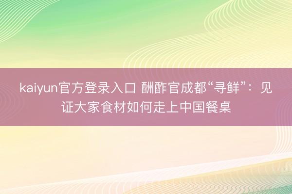 kaiyun官方登录入口 酬酢官成都“寻鲜”：见证大家食材如何走上中国餐桌