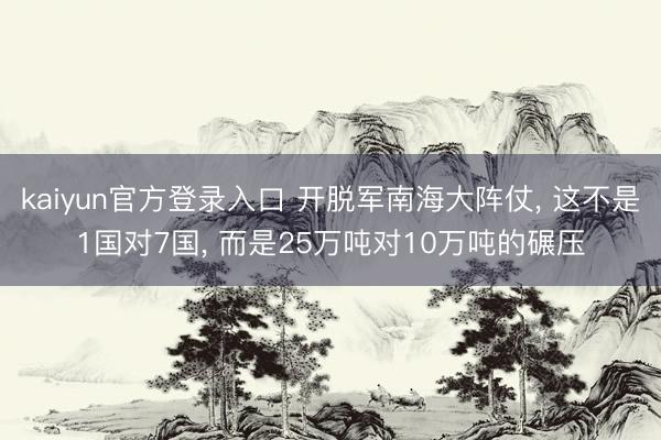 kaiyun官方登录入口 开脱军南海大阵仗, 这不是1国对7国, 而是25万吨对10万吨的碾压