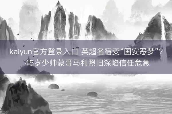 kaiyun官方登录入口 英超名宿变“国安恶梦”? 45岁少帅蒙哥马利照旧深陷信任危急