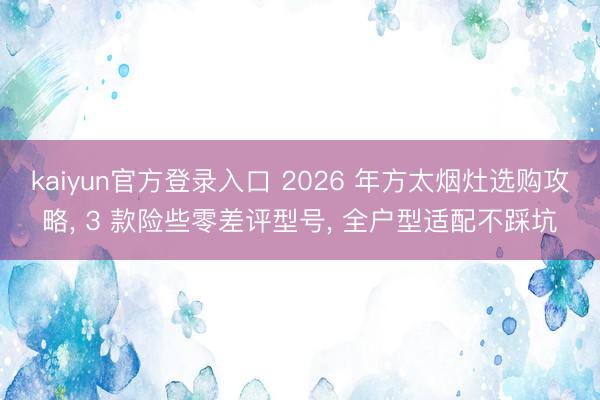 kaiyun官方登录入口 2026 年方太烟灶选购攻略, 3 款险些零差评型号, 全户型适配不踩坑